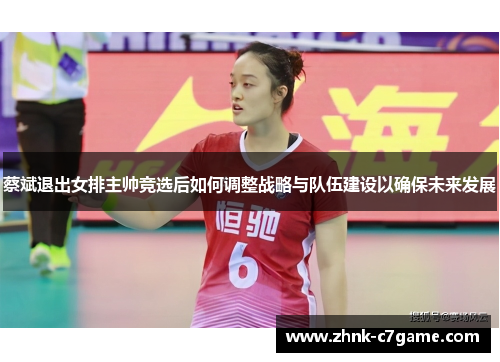 蔡斌退出女排主帅竞选后如何调整战略与队伍建设以确保未来发展