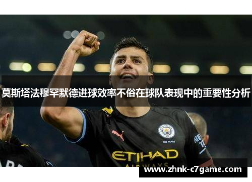 莫斯塔法穆罕默德进球效率不俗在球队表现中的重要性分析